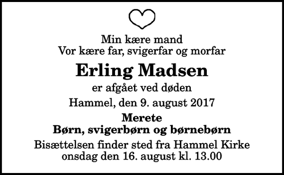 <p>Min kære mand Vor kære far, svigerfar og morfar<br />Erling Madsen<br />er afgået ved døden<br />Hammel, den 9. august 2017<br />Merete Børn, svigerbørn og børnebørn<br />Bisættelsen finder sted fra Hammel Kirke onsdag den 16. august kl. 13.00</p>