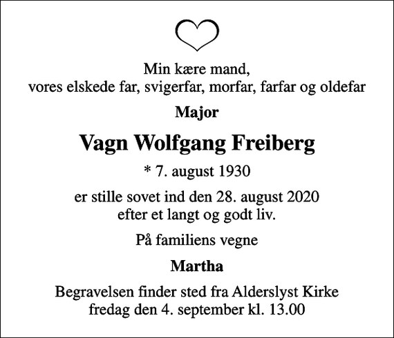 <p>Min kære mand, vores elskede far, svigerfar, morfar, farfar og oldefar<br />Major<br />Vagn Wolfgang Freiberg<br />* 7. august 1930<br />er stille sovet ind den 28. august 2020 efter et langt og godt liv.<br />På familiens vegne<br />Martha<br />Begravelsen finder sted fra Alderslyst Kirke fredag den 4. september kl. 13.00</p>