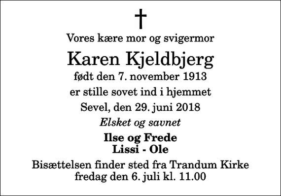 <p>Vores kære mor og svigermor<br />Karen Kjeldbjerg<br />født den 7. november 1913<br />er stille sovet ind i hjemmet<br />Sevel, den 29. juni 2018<br />Elsket og savnet<br />Ilse og Frede Lissi - Ole<br />Bisættelsen finder sted fra Trandum Kirke fredag den 6. juli kl. 11.00</p>