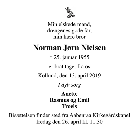 <p>Min elskede mand, drengenes gode far, min kære bror<br />Norman Jørn Nielsen<br />* 25. januar 1955<br />er brat taget fra os<br />Kollund, den 13. april 2019<br />I dyb sorg<br />Anette Rasmus og Emil Troels<br />Bisættelsen finder sted fra Aabenraa Kirkegårdskapel fredag den 26. april kl. 11.30</p>