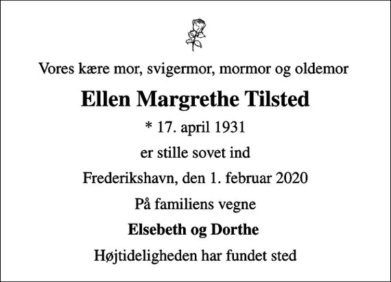 <p>Vores kære mor, svigermor, mormor og oldemor<br />Ellen Margrethe Tilsted<br />* 17. april 1931<br />er stille sovet ind<br />Frederikshavn, den 1. februar 2020<br />På familiens vegne<br />Elsebeth og Dorthe<br />Højtideligheden har fundet sted</p>