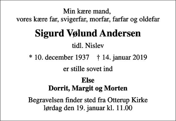 <p>Min kære mand, vores kære far, svigerfar, morfar, farfar og oldefar<br />Sigurd Vølund Andersen<br />tidl. Nislev<br />* 10. december 1937 ✝ 14. januar 2019<br />er stille sovet ind<br />Else Dorrit, Margit og Morten<br />Begravelsen finder sted fra Otterup Kirke lørdag den 19. januar kl. 11.00</p>