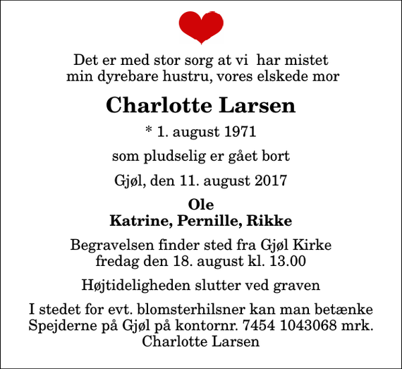 <p>Det er med stor sorg at vi har mistet min dyrebare hustru, vores elskede mor<br />Charlotte Larsen<br />* 1. august 1971<br />som pludselig er gået bort<br />Gjøl, den 11. august 2017<br />Ole Katrine, Pernille, Rikke<br />Begravelsen finder sted fra Gjøl Kirke fredag den 18. august kl. 13.00 Højtideligheden slutter ved graven<br />I stedet for evt. blomsterhilsner kan man betænke Spejderne på Gjøl på kontornr. 7454 1043068 mrk. Charlotte Larsen</p>