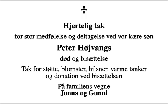 <p>Hjertelig tak<br />for stor medfølelse og deltagelse ved vor kære søn<br />Peter Højvangs<br />død og bisættelse<br />Tak for støtte, blomster, hilsner, varme tanker og donation ved bisættelsen<br />På familiens vegne <em>Jonna og Gunni</em></p>