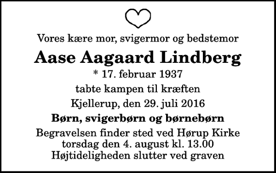 <p>Vores kære mor, svigermor og bedstemor<br />Aase Aagaard Lindberg<br />* 17. februar 1937<br />tabte kampen til kræften<br />Kjellerup, den 29. juli 2016<br />Børn, svigerbørn og børnebørn<br />Begravelsen finder sted ved Hørup Kirke torsdag den 4. august kl. 13.00 Højtideligheden slutter ved graven</p>