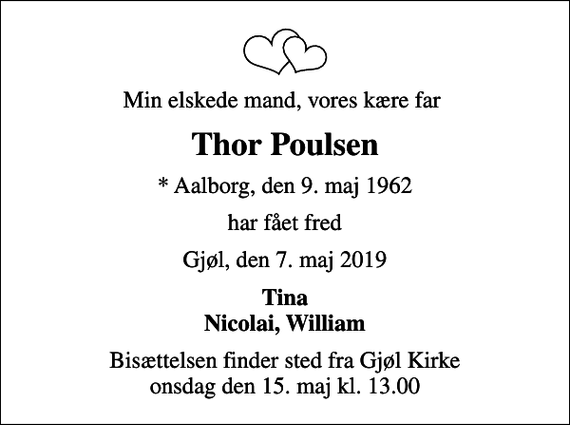 <p>Min elskede mand, vores kære far<br />Thor Poulsen<br />* Aalborg, den 9. maj 1962<br />har fået fred<br />Gjøl, den 7. maj 2019<br />Tina Nicolai, William<br />Bisættelsen finder sted fra Gjøl Kirke onsdag den 15. maj kl. 13.00</p>