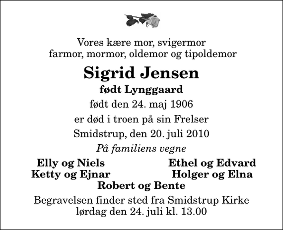 <p>Vores kære mor, svigermor farmor, mormor, oldemor og tipoldemor<br />Sigrid Jensen<br />født Lynggaard<br />født den 24. maj 1906<br />er død i troen på sin Frelser<br />Smidstrup, den 20. juli 2010<br />På familiens vegne<br />Elly og Niels<br />Ethel og Edvard<br />Ketty og Ejnar<br />Holger og Elna<br />Begravelsen finder sted fra Smidstrup Kirke lørdag den 24. juli kl. 13.00</p>