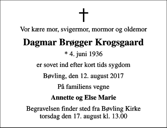 <p>Vor kære mor, svigermor, mormor og oldemor<br />Dagmar Brøgger Krogsgaard<br />* 4. juni 1936<br />er sovet ind efter kort tids sygdom<br />Bøvling, den 12. august 2017<br />På familiens vegne<br />Annette og Else Marie<br />Begravelsen finder sted fra Bøvling Kirke torsdag den 17. august kl. 13.00</p>