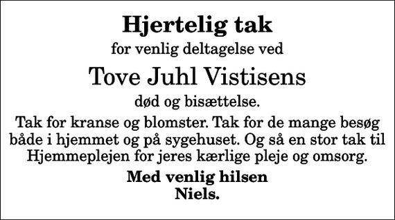 <p>Hjertelig tak<br />for venlig deltagelse ved<br />Tove Juhl Vistisens<br />død og bisættelse.<br />Tak for kranse og blomster. Tak for de mange besøg både i hjemmet og på sygehuset. Og så en stor tak til Hjemmeplejen for jeres kærlige pleje og omsorg.<br />Med venlig hilsen Niels.</p>