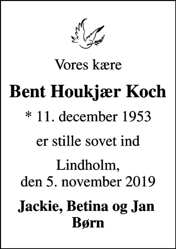 <p>Vores kære<br />Bent Houkjær Koch<br />* 11. december 1953<br />er stille sovet ind<br />Lindholm, den 5. november 2019<br />Jackie, Betina og Jan Børn</p>