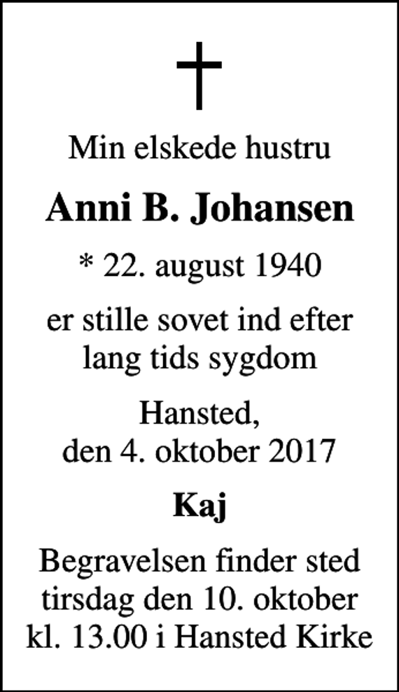 <p>Min elskede hustru<br />Anni B. Johansen<br />* 22. august 1940<br />er stille sovet ind efter lang tids sygdom<br />Hansted, den 4. oktober 2017<br />Kaj<br />Begravelsen finder sted tirsdag den 10. oktober kl. 13.00 i Hansted Kirke</p>