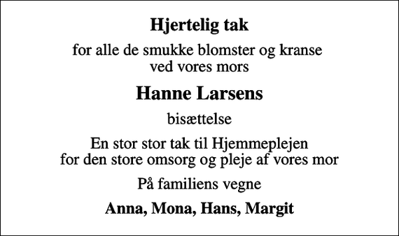 <p>Hjertelig tak<br />for alle de smukke blomster og kranse ved vores mors<br />Hanne Larsens<br />bisættelse<br />En stor stor tak til Hjemmeplejen for den store omsorg og pleje af vores mor<br />På familiens vegne<br />Anna, Mona, Hans, Margit</p>