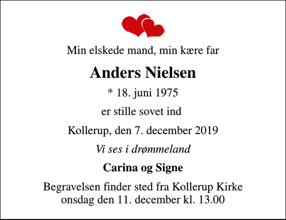 <p>Min elskede mand, min kære far<br />Anders Nielsen<br />* 18. juni 1975<br />er stille sovet ind<br />Kollerup, den 7. december 2019<br />Vi ses i drømmeland<br />Carina og Signe<br />Begravelsen finder sted fra Kollerup Kirke onsdag den 11. december kl. 13.00</p>