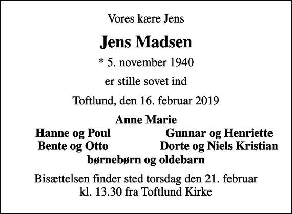 <p>Vores kære Jens<br />Jens Madsen<br />* 5. november 1940<br />er stille sovet ind<br />Toftlund, den 16. februar 2019<br />Anne Marie<br />Hanne og Poul<br />Gunnar og Henriette<br />Bente og Otto<br />Dorte og Niels Kristian<br />Bisættelsen finder sted torsdag den 21. februar kl. 13.30 fra Toftlund Kirke</p>