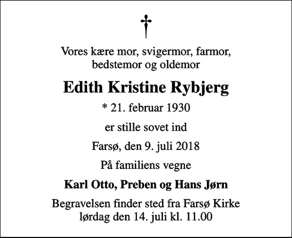 <p>Vores kære mor, svigermor, farmor, bedstemor og oldemor<br />Edith Kristine Rybjerg<br />* 21. februar 1930<br />er stille sovet ind<br />Farsø, den 9. juli 2018<br />På familiens vegne<br />Karl Otto, Preben og Hans Jørn<br />Begravelsen finder sted fra Farsø Kirke lørdag den 14. juli kl. 11.00</p>
