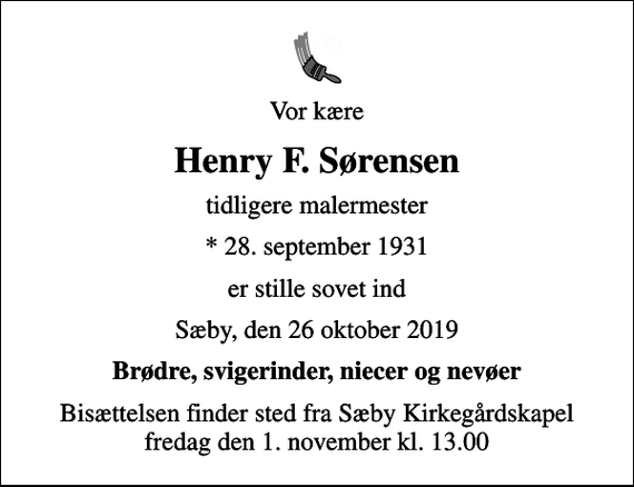 <p>Vor kære<br />Henry F. Sørensen<br />tidligere malermester<br />* 28. september 1931<br />er stille sovet ind<br />Sæby, den 26 oktober 2019<br />Brødre, svigerinder, niecer og nevøer<br />Bisættelsen finder sted fra Sæby Kirkegårdskapel fredag den 1. november kl. 13.00</p>