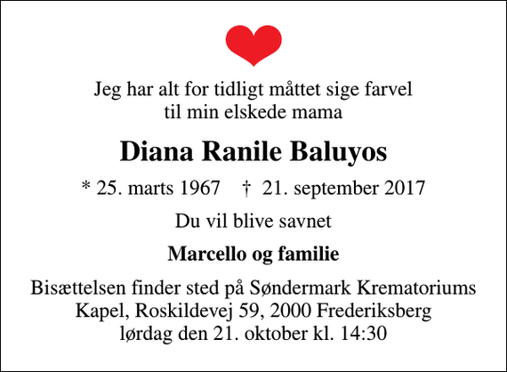 <p>Jeg har alt for tidligt måttet sige farvel til min elskede mama<br />Diana Ranile Baluyos<br />* 25. marts 1967 ✝ 21. september 2017<br />Du vil blive savnet<br />Marcello og familie<br />Bisættelsen finder sted på Søndermark Krematoriums Kapel, Roskildevej 59, 2000 Frederiksberg lørdag den 21. oktober kl. 14:30</p>