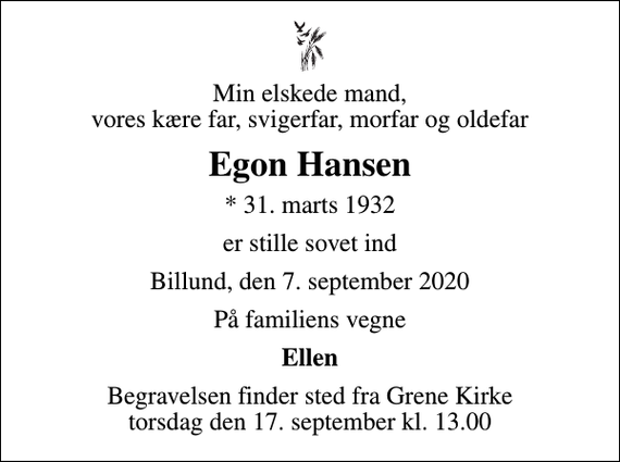 <p>Min elskede mand, vores kære far, svigerfar, morfar og oldefar<br />Egon Hansen<br />* 31. marts 1932<br />er stille sovet ind<br />Billund, den 7. september 2020<br />På familiens vegne<br />Ellen<br />Begravelsen finder sted fra Grene Kirke torsdag den 17. september kl. 13.00</p>