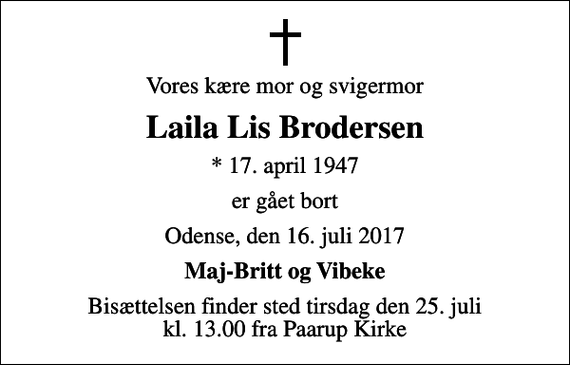 <p>Vores kære mor og svigermor<br />Laila Lis Brodersen<br />* 17. april 1947<br />er gået bort<br />Odense, den 16. juli 2017<br />Maj-Britt og Vibeke<br />Bisættelsen finder sted tirsdag den 25. juli kl. 13.00 fra Paarup Kirke</p>