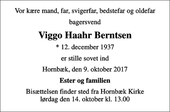 <p>Vor kære mand, far, svigerfar, bedstefar og oldefar<br />bagersvend<br />Viggo Haahr Berntsen<br />* 12. december 1937<br />er stille sovet ind<br />Hornbæk, den 9. oktober 2017<br />Ester og familien<br />Bisættelsen finder sted fra Hornbæk Kirke lørdag den 14. oktober kl. 13.00</p>