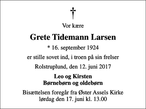 <p>Vor kære<br />Grete Tidemann Larsen<br />* 16. september 1924<br />er stille sovet ind, i troen på sin frelser<br />Rolstruplund, den 12. juni 2017<br />Leo og Kirsten Børnebørn og oldebørn<br />Bisættelsen foregår fra Øster Assels Kirke lørdag den 17. juni kl. 13.00</p>