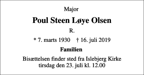 <p>Major<br />Poul Steen Løye Olsen<br />R.<br />* 7. marts 1930 ✝ 16. juli 2019<br />Familien<br />Bisættelsen finder sted fra Islebjerg Kirke tirsdag den 23. juli kl. 12.00</p>