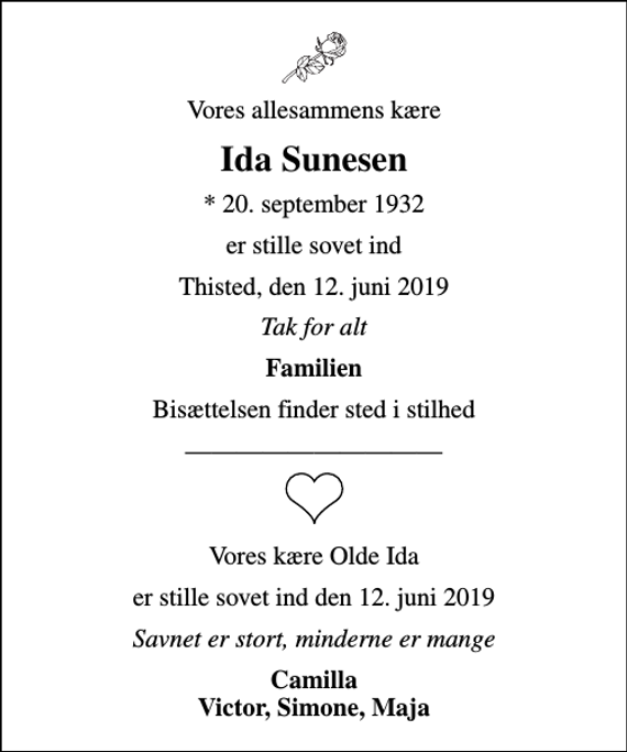 <p>Vores allesammens kære<br />Ida Sunesen<br />* 20. september 1932<br />er stille sovet ind<br />Thisted, den 12. juni 2019<br />Tak for alt<br />Familien<br />Bisættelsen finder sted i stilhed<br />Vores kære Olde Ida<br />er stille sovet ind den 12. juni 2019<br />Savnet er stort, minderne er mange<br />Camilla Victor, Simone, Maja</p>