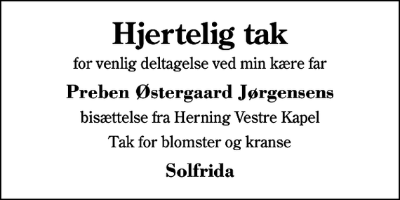 <p>Hjertelig tak<br />for venlig deltagelse ved min kære far<br />Preben Østergaard Jørgensens<br />bisættelse fra Herning Vestre Kapel<br />Tak for blomster og kranse<br />Solfrida</p>