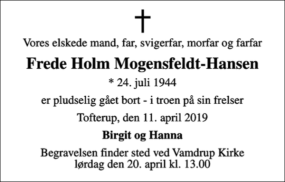 <p>Vores elskede mand, far, svigerfar, morfar og farfar<br />Frede Holm Mogensfeldt-Hansen<br />* 24. juli 1944<br />er pludselig gået bort - i troen på sin frelser<br />Tofterup, den 11. april 2019<br />Birgit og Hanna<br />Begravelsen finder sted ved Vamdrup Kirke lørdag den 20. april kl. 13.00</p>