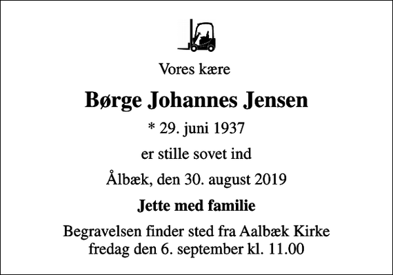<p>Vores kære<br />Børge Johannes Jensen<br />* 29. juni 1937<br />er stille sovet ind<br />Ålbæk, den 30. august 2019<br />Jette med familie<br />Begravelsen finder sted fra Aalbæk Kirke fredag den 6. september kl. 11.00</p>
