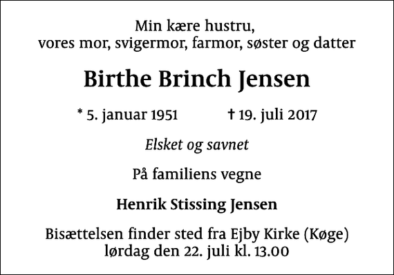 <p>Min kære hustru, vores mor, svigermor, farmor, søster og datter<br />Birthe Brinch Jensen<br />* 5. januar 1951 ✝ 19. juli 2017<br />Elsket og savnet<br />På familiens vegne<br />Henrik Stissing Jensen<br />Bisættelsen finder sted fra Ejby Kirke (Køge) lørdag den 22. juli kl. 13.00</p>