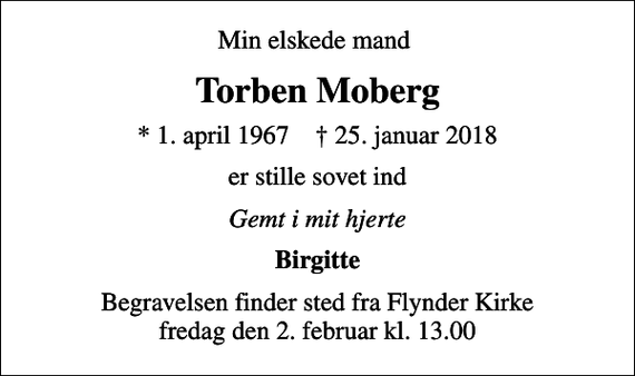 <p>Min elskede mand<br />Torben Moberg<br />* 1. april 1967 ✝ 25. januar 2018<br />er stille sovet ind<br />Gemt i mit hjerte<br />Birgitte<br />Begravelsen finder sted fra Flynder Kirke fredag den 2. februar kl. 13.00</p>