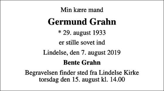 <p>Min kære mand<br />Germund Grahn<br />* 29. august 1933<br />er stille sovet ind<br />Lindelse, den 7. august 2019<br />Bente Grahn<br />Begravelsen finder sted fra Lindelse Kirke torsdag den 15. august kl. 14.00</p>