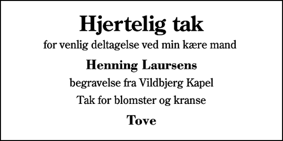 <p>Hjertelig tak<br />for venlig deltagelse ved min kære mand<br />Henning Laursens<br />begravelse fra Vildbjerg Kapel<br />Tak for blomster og kranse<br />Tove</p>