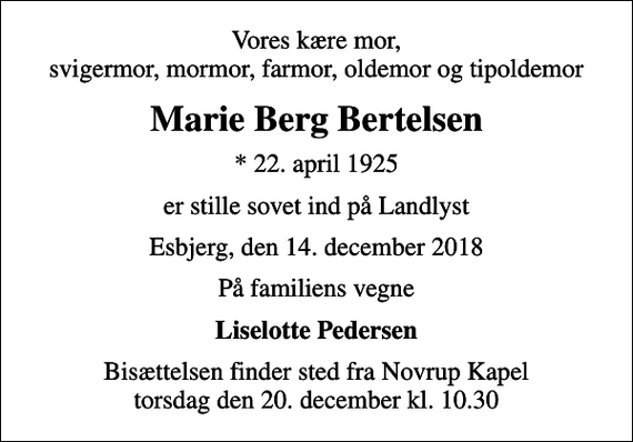 <p>Vores kære mor, svigermor, mormor, farmor, oldemor og tipoldemor<br />Marie Berg Bertelsen<br />* 22. april 1925<br />er stille sovet ind på Landlyst<br />Esbjerg, den 14. december 2018<br />På familiens vegne<br />Liselotte Pedersen<br />Bisættelsen finder sted fra Novrup Kapel torsdag den 20. december kl. 10.30</p>