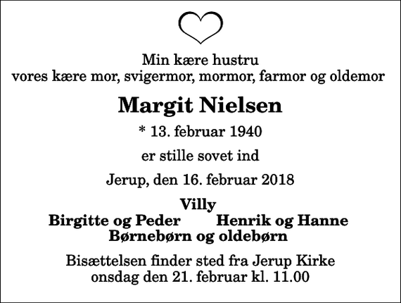 <p>Min kære hustru vores kære mor, svigermor, mormor, farmor og oldemor<br />Margit Nielsen<br />* 13. februar 1940<br />er stille sovet ind<br />Jerup, den 16. februar 2018<br />Villy<br />Birgitte og Peder<br />Henrik og Hanne<br />Bisættelsen finder sted fra Jerup Kirke onsdag den 21. februar kl. 11.00</p>