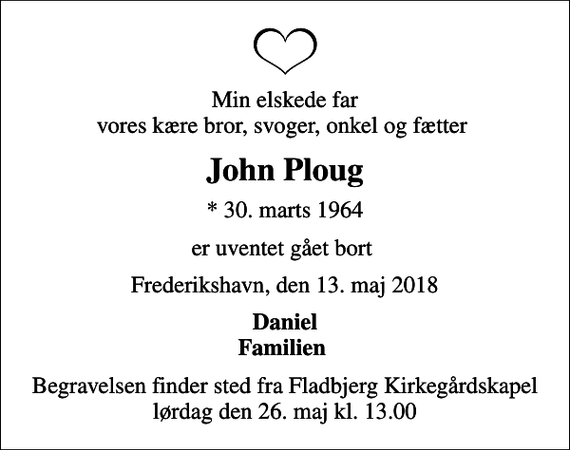 <p>Min elskede far vores kære bror, svoger, onkel og fætter<br />John Ploug<br />* 30. marts 1964<br />er uventet gået bort<br />Frederikshavn, den 13. maj 2018<br />Daniel Familien<br />Begravelsen finder sted fra Fladbjerg Kirkegårdskapel lørdag den 26. maj kl. 13.00</p>