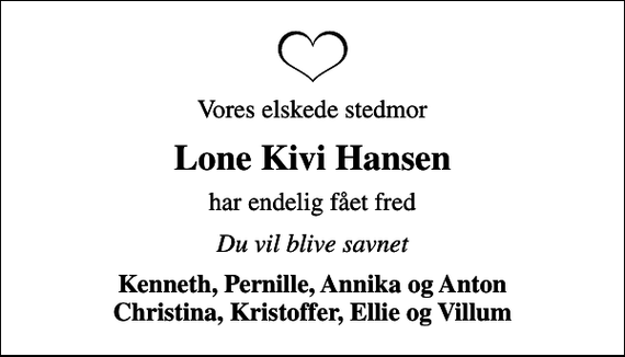<p>Vores elskede stedmor<br />Lone Kivi Hansen<br />har endelig fået fred<br />Du vil blive savnet<br />Kenneth, Pernille, Annika og Anton Christina, Kristoffer, Ellie og Villum</p>