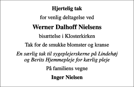<p>Hjertelig tak<br />for venlig deltagelse ved<br />Werner Dalhoff Nielsens<br />bisættelse i Klosterkirken<br />Tak for de smukke blomster og kranse<br />En særlig tak til sygeplejerskerne på Lindehøj og Berits Hjemmepleje for kærlig pleje<br />På familiens vegne<br />Inger Nielsen</p>