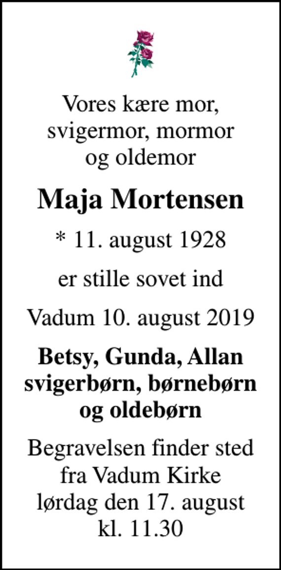 <p>Vores kære mor, svigermor, mormor og oldemor<br />Maja Mortensen<br />* 11. august 1928<br />er stille sovet ind<br />Vadum, 10. august 2019<br />Betsy, Gunda, Allan svigerbørn, børnebørn og oldebørn<br />Begravelsen finder sted fra Vadum Kirke lørdag den 17. august kl. 11.30</p>
