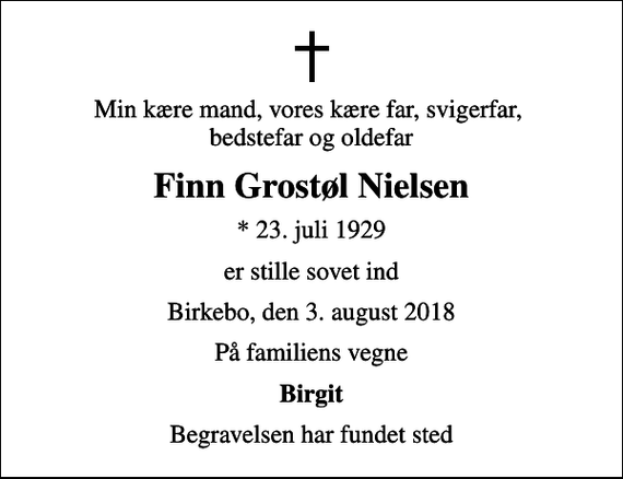 <p>Min kære mand, vores kære far, svigerfar, bedstefar og oldefar<br />Finn Grostøl Nielsen<br />* 23. juli 1929<br />er stille sovet ind<br />Birkebo, den 3. august 2018<br />På familiens vegne<br />Birgit<br />Begravelsen har fundet sted</p>