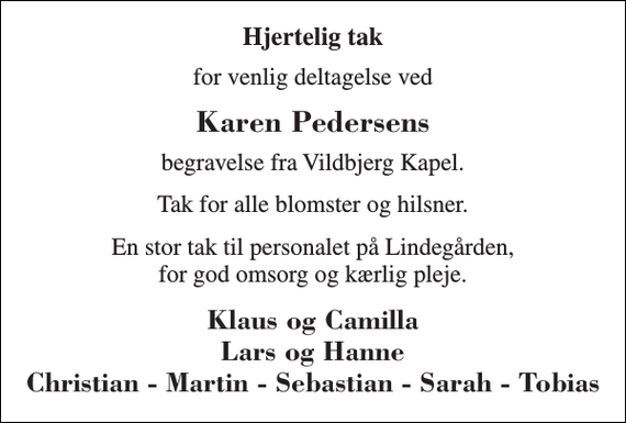 <p>Hjertelig tak<br />for venlig deltagelse ved<br />Karen Pedersens<br />begravelse fra Vildbjerg Kapel.<br />Tak for alle blomster og hilsner.<br />En stor tak til personalet på Lindegården, for god omsorg og kærlig pleje.<br />Klaus og Camilla Lars og Hanne Christian - Martin - Sebastian - Sarah - Tobias</p>
