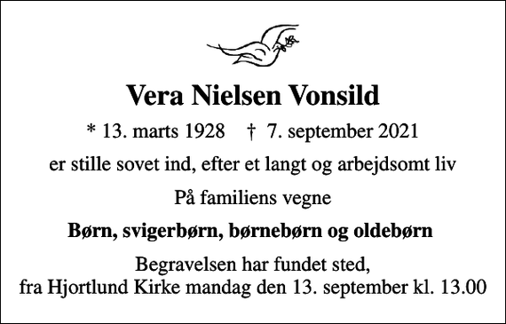 <p>Vera Nielsen Vonsild<br />* 13. marts 1928 ✝ 7. september 2021<br />er stille sovet ind, efter et langt og arbejdsomt liv<br />På familiens vegne<br />Børn, svigerbørn, børnebørn og oldebørn<br />Begravelsen har fundet sted, fra Hjortlund Kirke mandag den 13. september kl. 13.00</p>