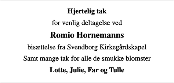 <p>Hjertelig tak<br />for venlig deltagelse ved<br />Romio Hornemanns<br />bisættelse fra Svendborg Kirkegårdskapel<br />Samt mange tak for alle de smukke blomster<br />Lotte, Julie, Far og Tulle</p>