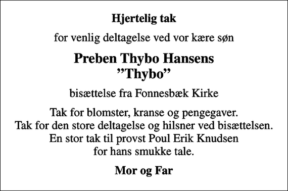<p>Hjertelig tak<br />for venlig deltagelse ved vor kære søn<br />Preben Thybo Hansens Thybo<br />bisættelse fra Fonnesbæk Kirke<br />Tak for blomster, kranse og pengegaver. Tak for den store deltagelse og hilsner ved bisættelsen. En stor tak til provst Poul Erik Knudsen for hans smukke tale.<br />Mor og Far</p>