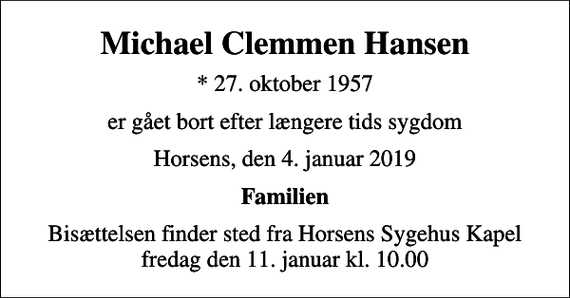 <p>Michael Clemmen Hansen<br />* 27. oktober 1957<br />er gået bort efter længere tids sygdom<br />Horsens, den 4. januar 2019<br />Familien<br />Bisættelsen finder sted fra Horsens Sygehus Kapel fredag den 11. januar kl. 10.00</p>