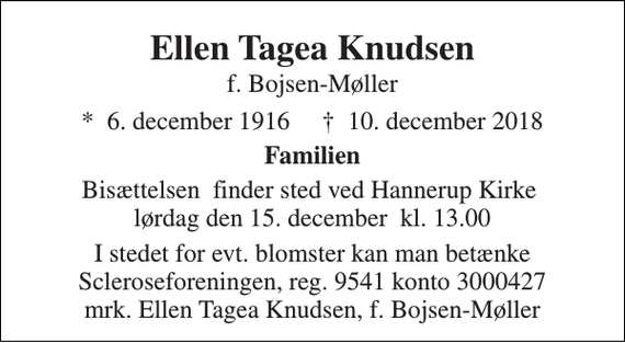 <p>Ellen Tagea Knudsen f. Bojsen-Møller<br />*​ 6. december 1916​ †​ 10. december 2018<br />Familien<br />Bisættelsen​ finder sted ved Hannerup Kirke​ lørdag den 15. december​ kl. 13.00<br />I stedet for evt. blomster kan man betænke Scleroseforeningen, reg. 9541 konto 3000427 mrk. Ellen Tagea Knudsen, f. Bojsen-Møller</p>
