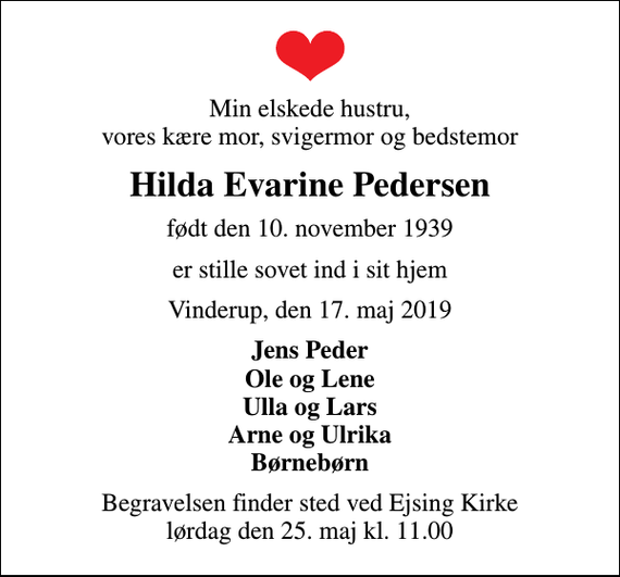 <p>Min elskede hustru, vores kære mor, svigermor og bedstemor<br />Hilda Evarine Pedersen<br />født den 10. november 1939<br />er stille sovet ind i sit hjem<br />Vinderup, den 17. maj 2019<br />Jens Peder Ole og Lene Ulla og Lars Arne og Ulrika Børnebørn<br />Begravelsen finder sted ved Ejsing Kirke lørdag den 25. maj kl. 11.00</p>