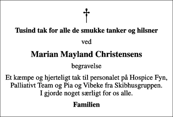 <p>Tusind tak for alle de smukke tanker og hilsner<br />ved<br />Marian Mayland Christensens<br />begravelse<br />Et kæmpe og hjerteligt tak til personalet på Hospice Fyn, Palliativt Team og Pia og Vibeke fra Skibhusgruppen. I gjorde noget særligt for os alle.<br />Familien</p>