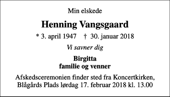<p>Min elskede<br />Henning Vangsgaard<br />* 3. april 1947 ✝ 30. januar 2018<br />Vi savner dig<br />Birgitta familie og venner<br />Afskedsceremonien finder sted fra Koncertkirken, Blågårds Plads lørdag 17. februar 2018 kl. 13.00</p>